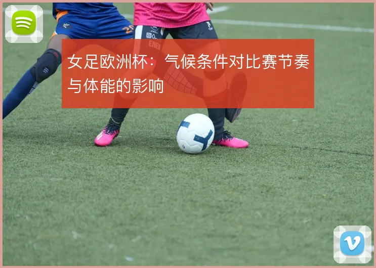 女足欧洲杯:气候条件对比赛节奏与体能的影响