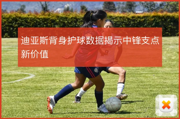 迪亚斯背身护球数据揭示中锋支点新价值