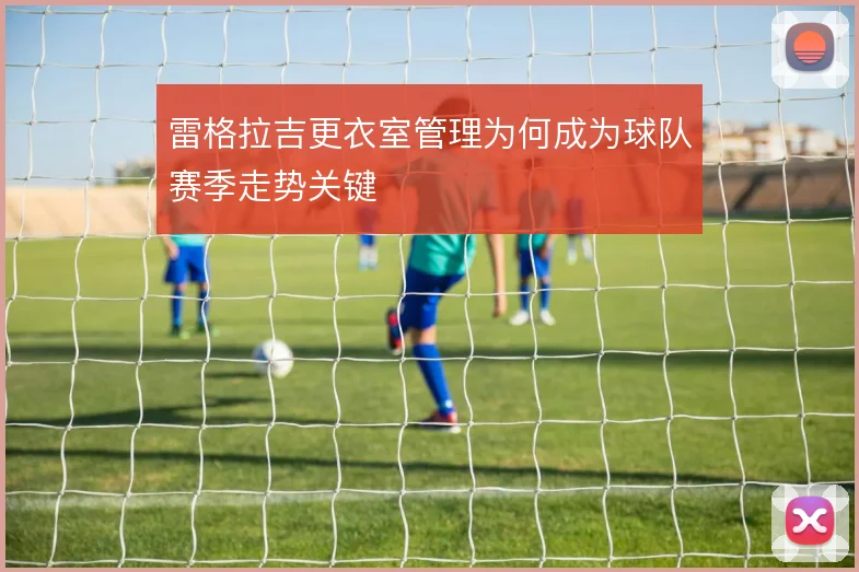 雷格拉吉更衣室管理为何成为球队赛季走势关键