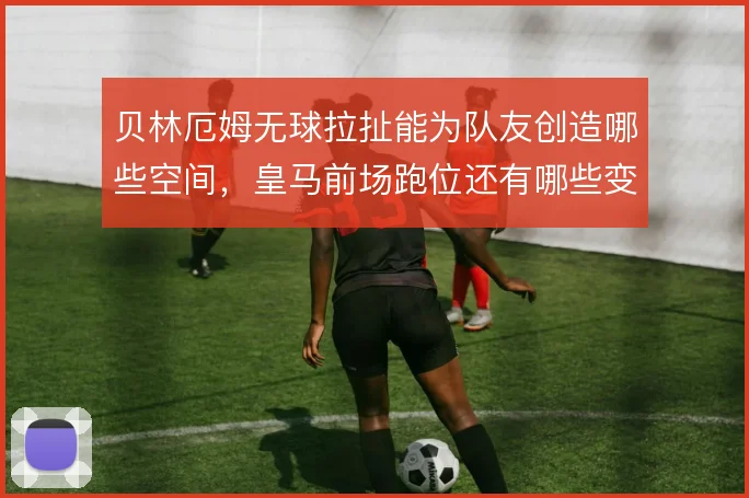 贝林厄姆无球拉扯能为队友创造哪些空间,皇马前场跑位还有哪些变化