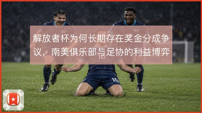 解放者杯为何长期存在奖金分成争议，南美俱乐部与足协的利益博弈