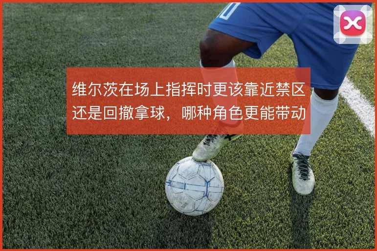 维尔茨在场上指挥时更该靠近禁区还是回撤拿球，哪种角色更能带动全队