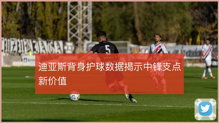 迪亚斯背身护球数据揭示中锋支点新价值