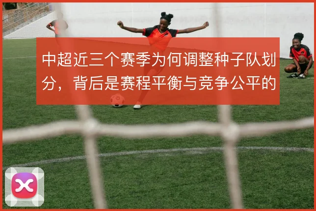中超近三个赛季为何调整种子队划分，背后是赛程平衡与竞争公平的取舍