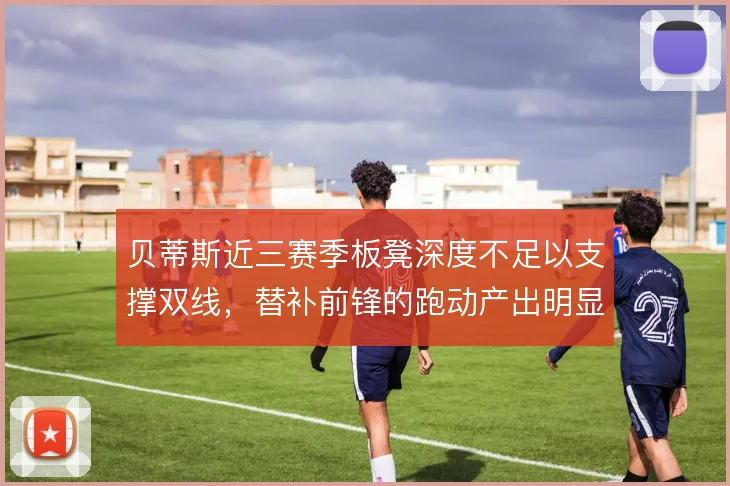 贝蒂斯近三赛季板凳深度不足以支撑双线，替补前锋的跑动产出明显下滑