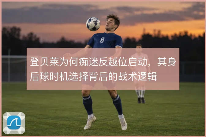 登贝莱为何痴迷反越位启动，其身后球时机选择背后的战术逻辑