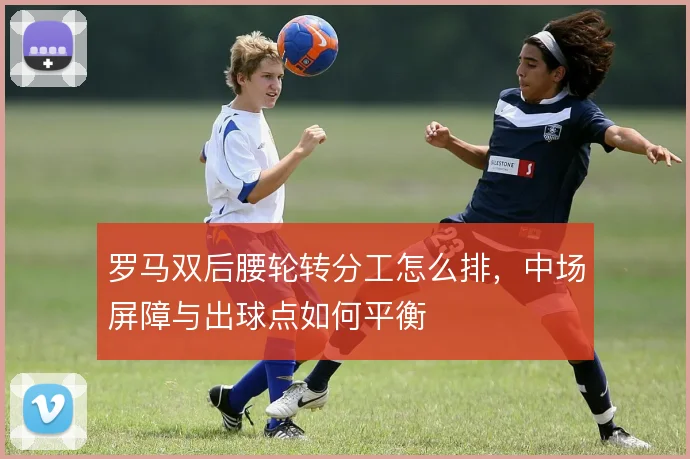 罗马双后腰轮转分工怎么排，中场屏障与出球点如何平衡