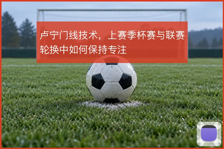 卢宁门线技术，上赛季杯赛与联赛轮换中如何保持专注