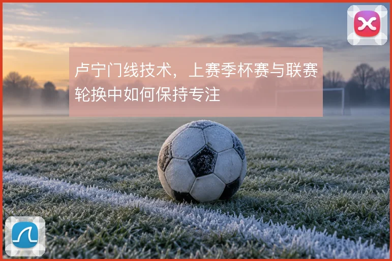 卢宁门线技术,上赛季杯赛与联赛轮换中如何保持专注