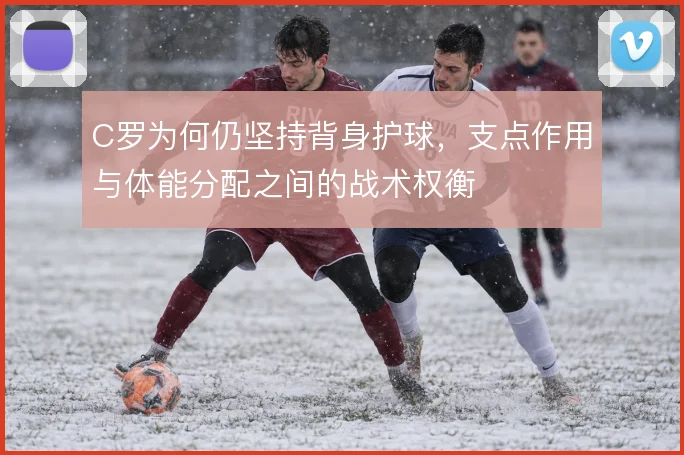 C罗为何仍坚持背身护球，支点作用与体能分配之间的战术权衡