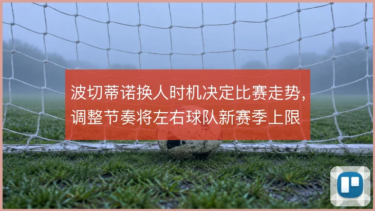 波切蒂诺换人时机决定比赛走势，调整节奏将左右球队新赛季上限