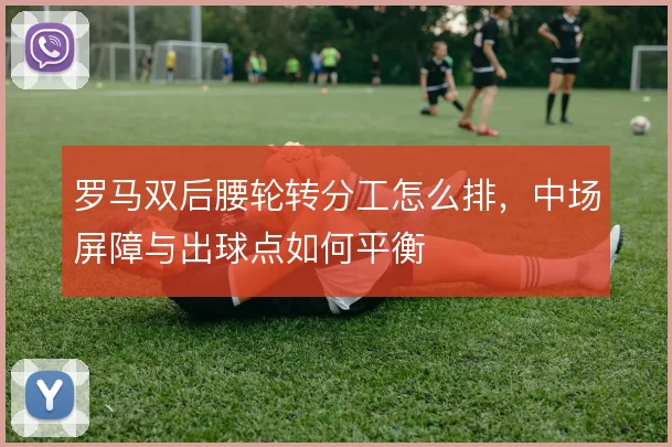 罗马双后腰轮转分工怎么排,中场屏障与出球点如何平衡