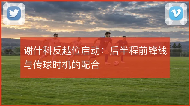 谢什科反越位启动：后半程前锋线与传球时机的配合