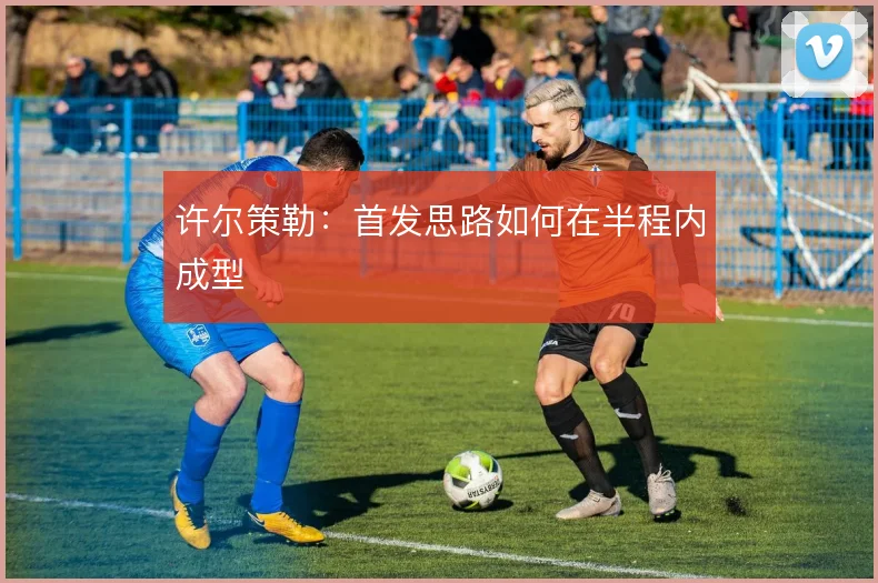 许尔策勒:首发思路如何在半程内成型