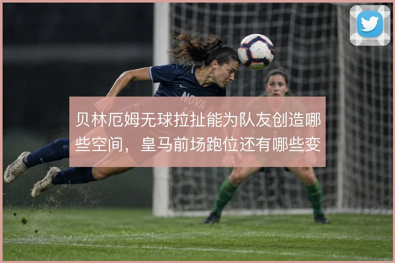 贝林厄姆无球拉扯能为队友创造哪些空间,皇马前场跑位还有哪些变化