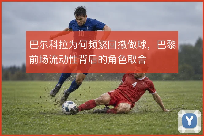 巴尔科拉为何频繁回撤做球，巴黎前场流动性背后的角色取舍